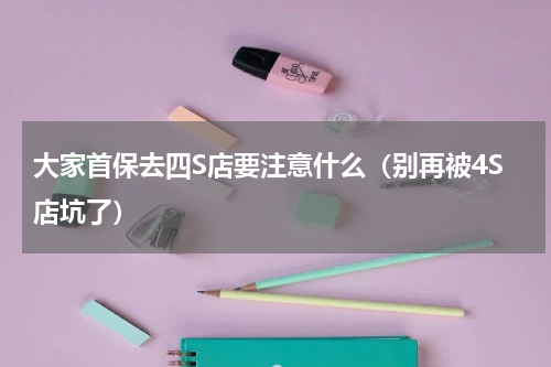 大家首保去四S店要注意什么（别再被4S店坑了）