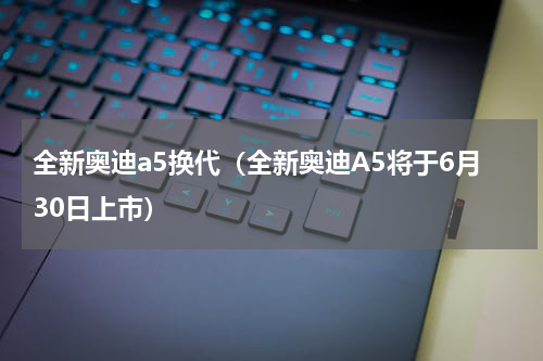 全新奥迪a5换代（全新奥迪A5将于6月30日上市）