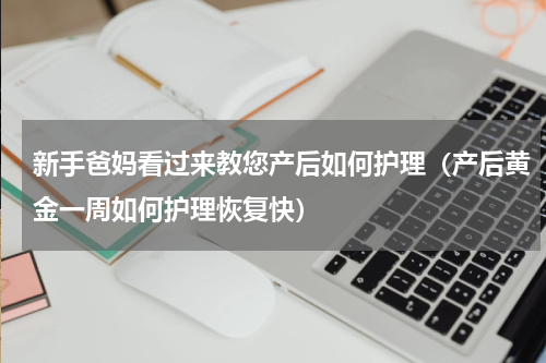 新手爸妈看过来教您产后如何护理（产后黄金一周如何护理恢复快）