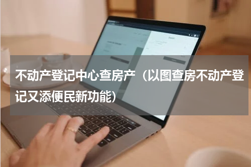 不动产登记中心查房产（以图查房不动产登记又添便民新功能）