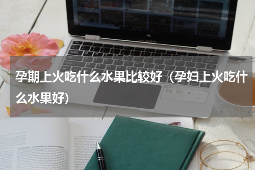 孕期上火吃什么水果比较好（孕妇上火吃什么水果好）