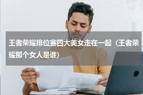 王者荣耀排位赛四大美女走在一起（王者荣耀那个女人是谁）