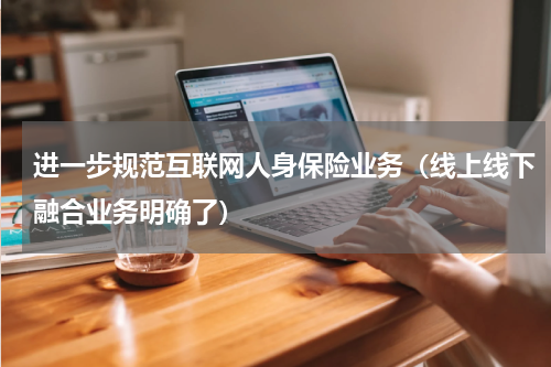 进一步规范互联网人身保险业务（线上线下融合业务明确了）