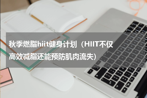 秋季燃脂hiit健身计划（HIIT不仅高效减脂还能预防肌肉流失）