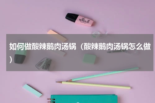 如何做酸辣鹅肉汤锅（酸辣鹅肉汤锅怎么做）