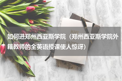 如何进郑州西亚斯学院（郑州西亚斯学院外籍教师的全英语授课使人惊讶）