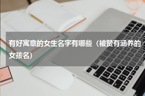 有好寓意的女生名字有哪些（被赞有涵养的女孩名）