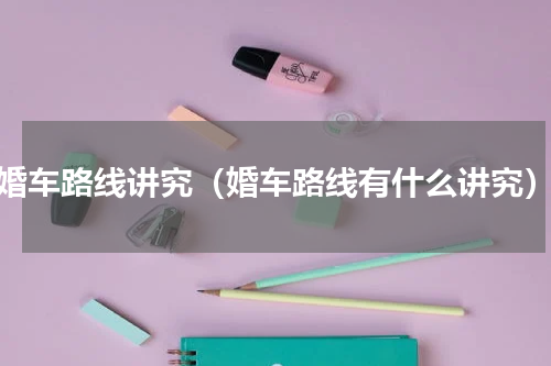 婚车路线讲究（婚车路线有什么讲究）