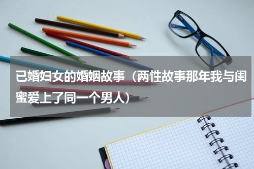 已婚妇女的婚姻故事（两性故事那年我与闺蜜爱上了同一个男人）
