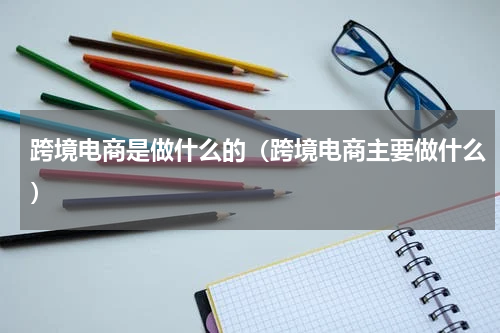 跨境电商是做什么的（跨境电商主要做什么）