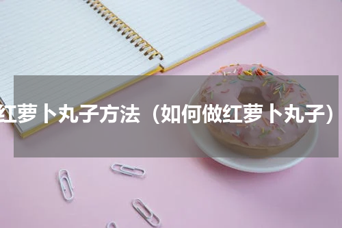 红萝卜丸子方法（如何做红萝卜丸子）