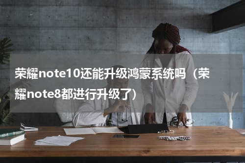 荣耀note10还能升级鸿蒙系统吗（荣耀note8都进行升级了）