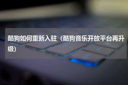 酷狗如何重新入驻（酷狗音乐开放平台再升级）
