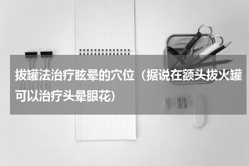 拔罐法治疗眩晕的穴位（据说在额头拔火罐可以治疗头晕眼花）