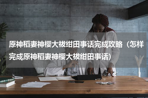 原神稻妻神樱大祓绀田事话完成攻略（怎样完成原神稻妻神樱大祓绀田事话）