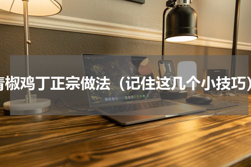 青椒鸡丁正宗做法（记住这几个小技巧）