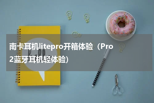 南卡耳机litepro开箱体验（Pro2蓝牙耳机轻体验）