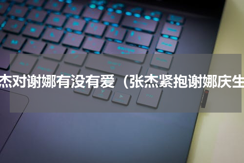 张杰对谢娜有没有爱（张杰紧抱谢娜庆生）