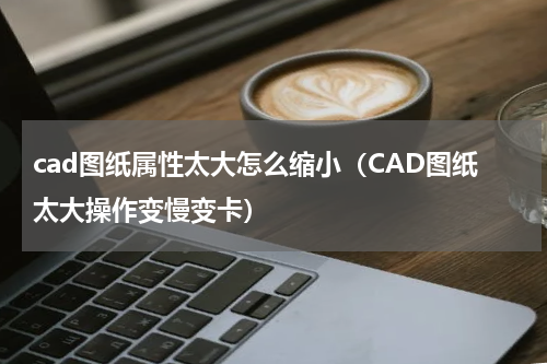 cad图纸属性太大怎么缩小（CAD图纸太大操作变慢变卡）