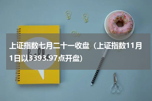 上证指数七月二十一收盘（上证指数11月1日以3393.97点开盘）