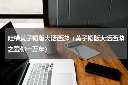 吐槽黄子韬版大话西游（黄子韬版大话西游之爱你一万年）