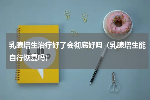 乳腺增生治疗好了会彻底好吗（乳腺增生能自行恢复吗）