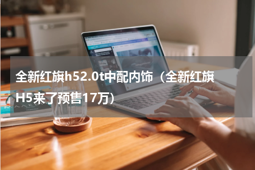 全新红旗h52.0t中配内饰（全新红旗H5来了预售17万）