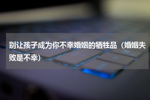 别让孩子成为你不幸婚姻的牺牲品（婚姻失败是不幸）