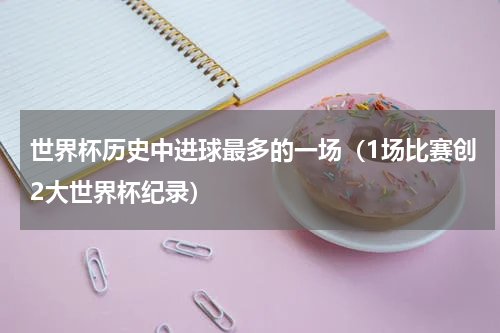 世界杯历史中进球最多的一场（1场比赛创2大世界杯纪录）
