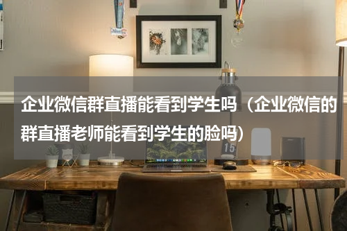 企业微信群直播能看到学生吗（企业微信的群直播老师能看到学生的脸吗）