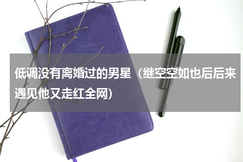 低调没有离婚过的男星（继空空如也后后来遇见他又走红全网）