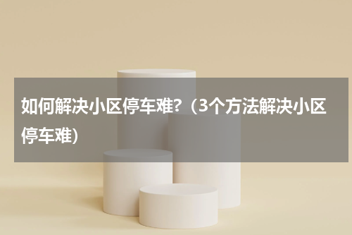 如何解决小区停车难?（3个方法解决小区停车难）