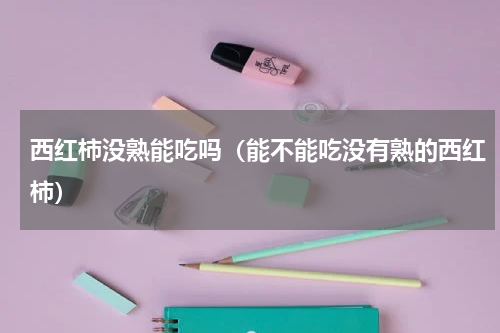 西红柿没熟能吃吗（能不能吃没有熟的西红柿）