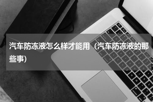 汽车防冻液怎么样才能用（汽车防冻液的那些事）