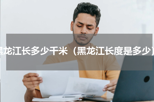 黑龙江长多少千米（黑龙江长度是多少）