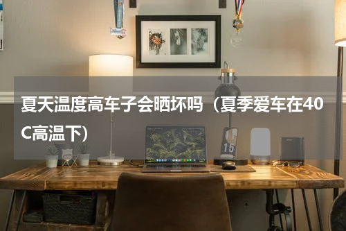 夏天温度高车子会晒坏吗（夏季爱车在40C高温下）