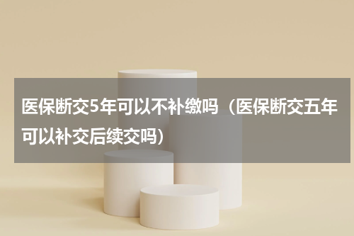 医保断交5年可以不补缴吗（医保断交五年可以补交后续交吗）
