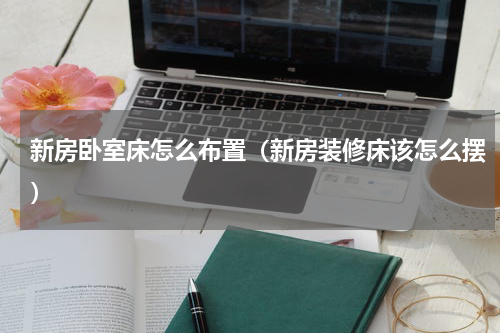 新房卧室床怎么布置（新房装修床该怎么摆）