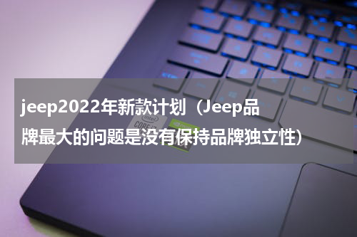jeep2022年新款计划（Jeep品牌最大的问题是没有保持品牌独立性）