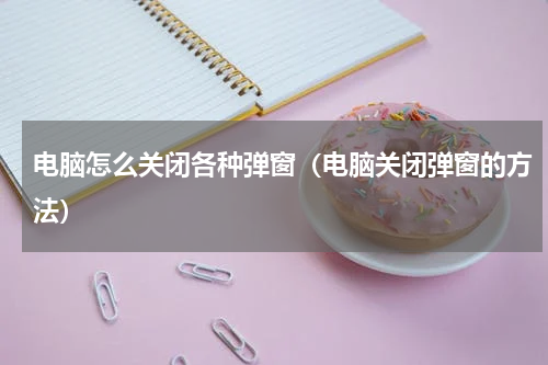 电脑怎么关闭各种弹窗（电脑关闭弹窗的方法）