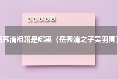 岳秀清祖籍是哪里（岳秀清之子吴羽卿）