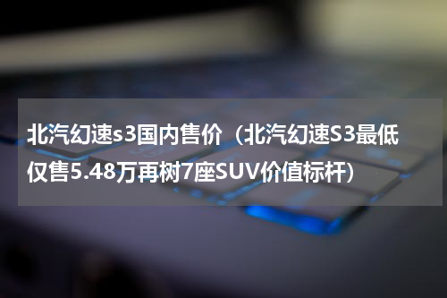 北汽幻速s3国内售价（北汽幻速S3最低仅售5.48万再树7座SUV价值标杆）