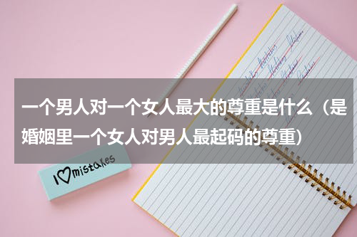 一个男人对一个女人最大的尊重是什么（是婚姻里一个女人对男人最起码的尊重）