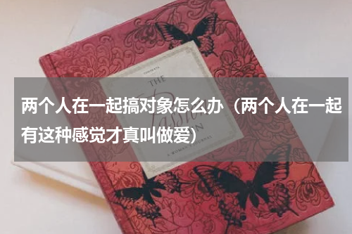 两个人在一起搞对象怎么办（两个人在一起有这种感觉才真叫做爱）