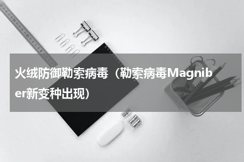 火绒防御勒索病毒（勒索病毒Magniber新变种出现）