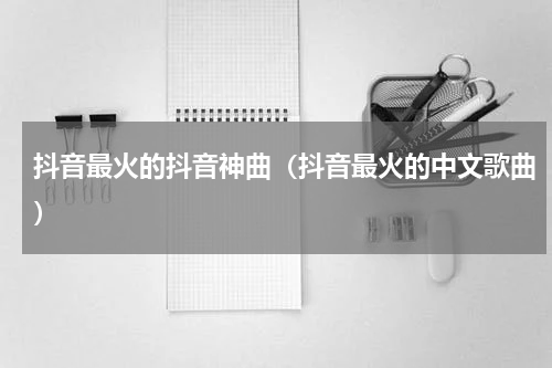 抖音最火的抖音神曲（抖音最火的中文歌曲）