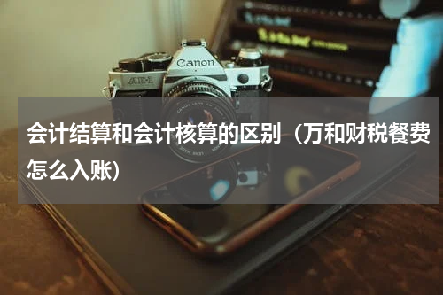 会计结算和会计核算的区别（万和财税餐费怎么入账）