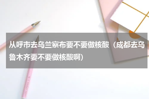 从呼市去乌兰察布要不要做核酸（成都去乌鲁木齐要不要做核酸啊）