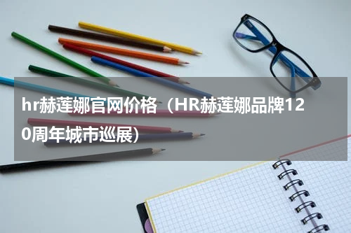 hr赫莲娜官网价格（HR赫莲娜品牌120周年城市巡展）