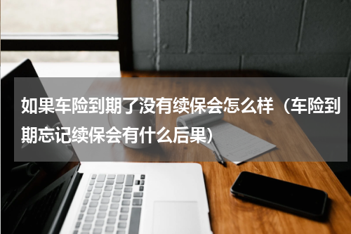 如果车险到期了没有续保会怎么样（车险到期忘记续保会有什么后果）